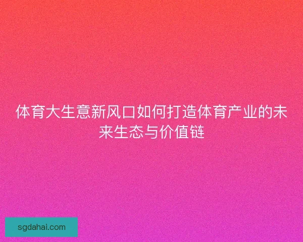 体育大生意新风口如何打造体育产业的未来生态与价值链