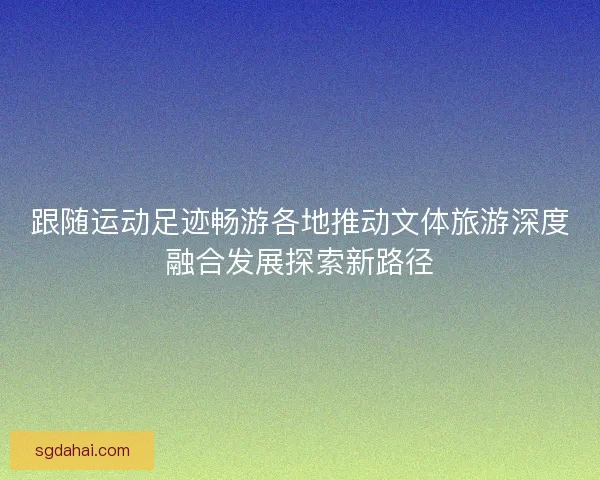跟随运动足迹畅游各地推动文体旅游深度融合发展探索新路径
