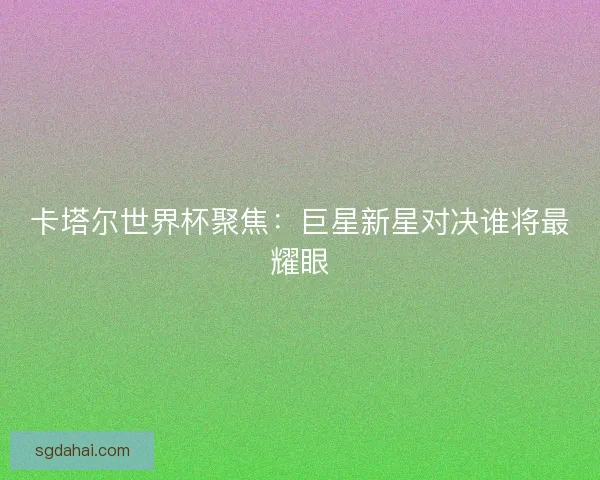 卡塔尔世界杯聚焦：巨星新星对决谁将最耀眼