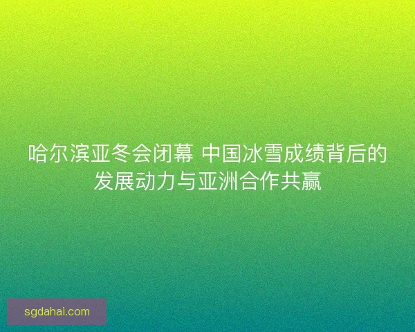 哈尔滨亚冬会闭幕 中国冰雪成绩背后的发展动力与亚洲合作共赢